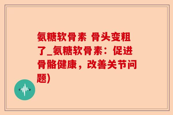 氨糖软骨素 骨头变粗了_氨糖软骨素：促进骨骼健康，改善关节问题)