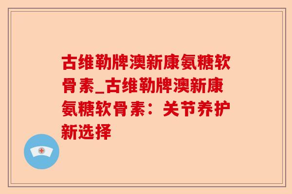 古维勒牌澳新康氨糖软骨素_古维勒牌澳新康氨糖软骨素：关节养护新选择