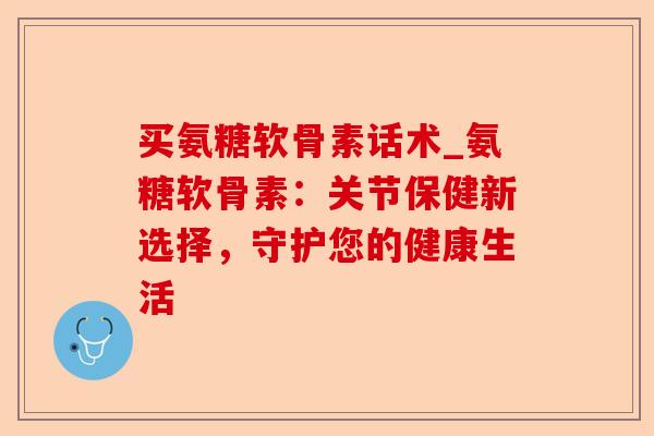 买氨糖软骨素话术_氨糖软骨素：关节保健新选择，守护您的健康生活