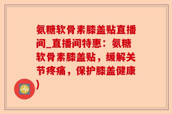 氨糖软骨素膝盖贴直播间_直播间特惠：氨糖软骨素膝盖贴，缓解关节疼痛，保护膝盖健康)