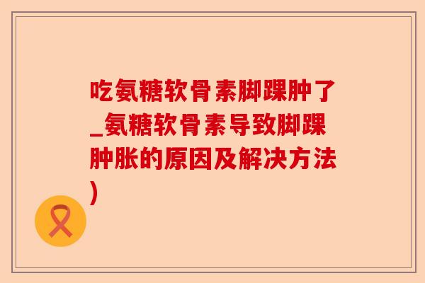 吃氨糖软骨素脚踝肿了_氨糖软骨素导致脚踝肿胀的原因及解决方法)