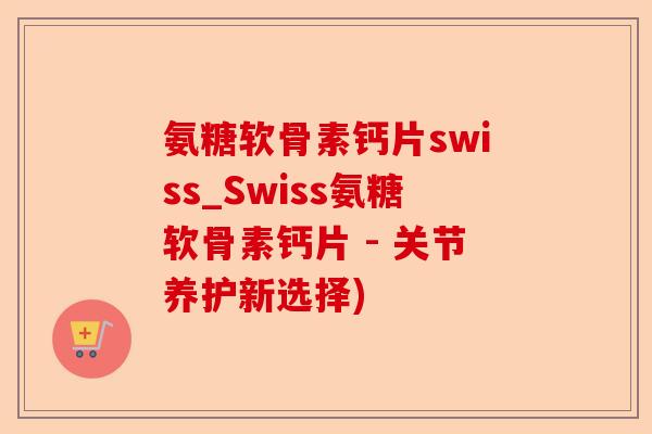 氨糖软骨素钙片swiss_Swiss氨糖软骨素钙片 - 关节养护新选择)