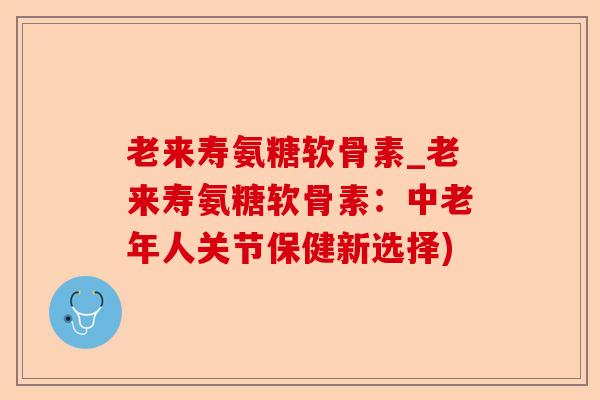 老来寿氨糖软骨素_老来寿氨糖软骨素：中老年人关节保健新选择)