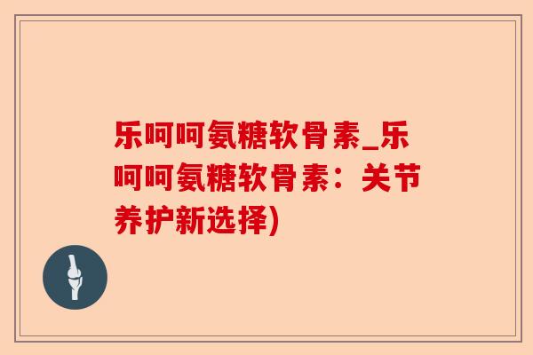 乐呵呵氨糖软骨素_乐呵呵氨糖软骨素：关节养护新选择)