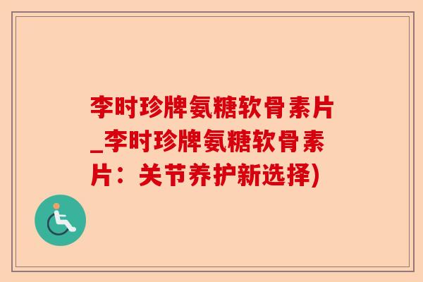 李时珍牌氨糖软骨素片_李时珍牌氨糖软骨素片：关节养护新选择)