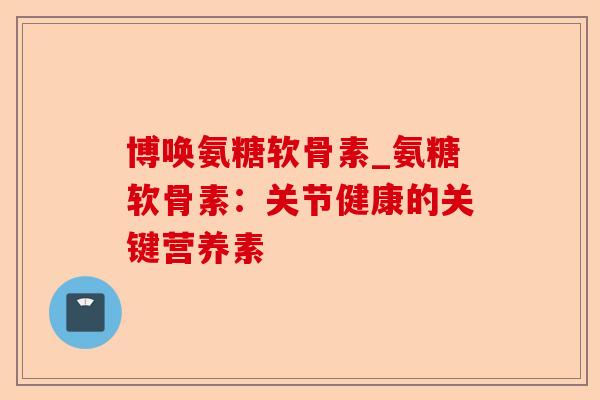 博唤氨糖软骨素_氨糖软骨素:关节健康的关键营养素 博唤氨糖软骨素_氨糖软骨素:关节健康的关键营养素