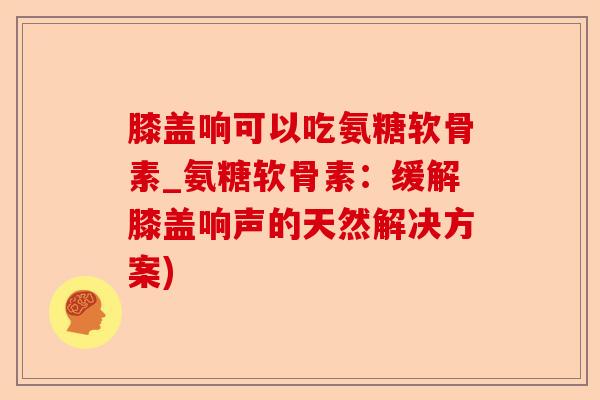 膝盖响可以吃氨糖软骨素_氨糖软骨素：缓解膝盖响声的天然解决方案)