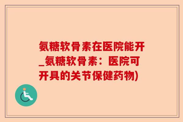 氨糖软骨素在医院能开_氨糖软骨素：医院可开具的关节保健药物)