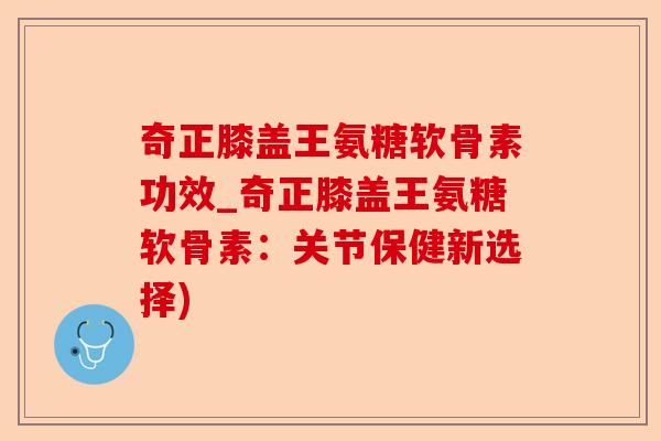奇正膝盖王氨糖软骨素功效_奇正膝盖王氨糖软骨素：关节保健新选择)
