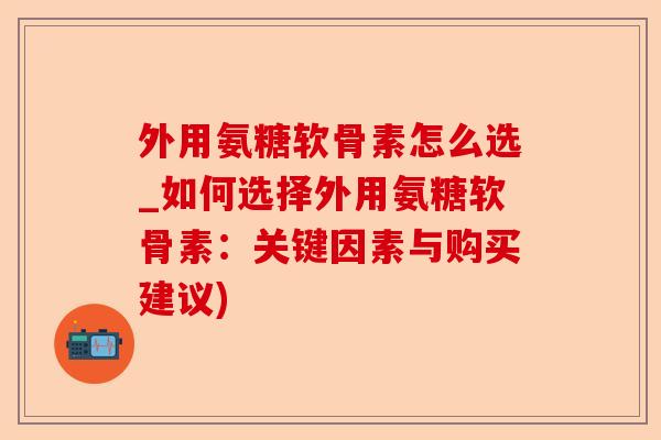 外用氨糖软骨素怎么选_如何选择外用氨糖软骨素：关键因素与购买建议)