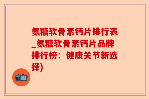 氨糖软骨素钙片排行表_氨糖软骨素钙片品牌排行榜：健康关节新选择)
