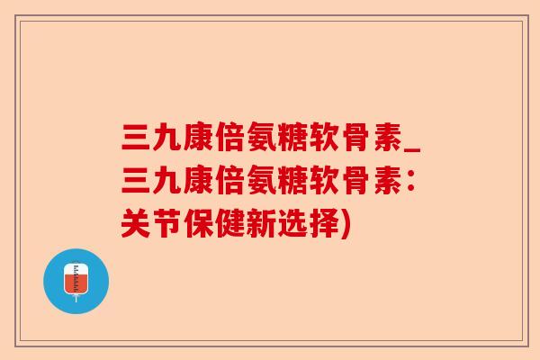 三九康倍氨糖软骨素_三九康倍氨糖软骨素：关节保健新选择)