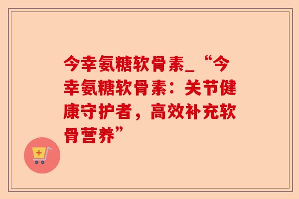 今幸氨糖软骨素_“今幸氨糖软骨素：关节健康守护者，高效补充软骨营养”
