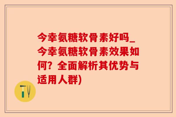 今幸氨糖软骨素好吗_今幸氨糖软骨素效果如何？全面解析其优势与适用人群)
