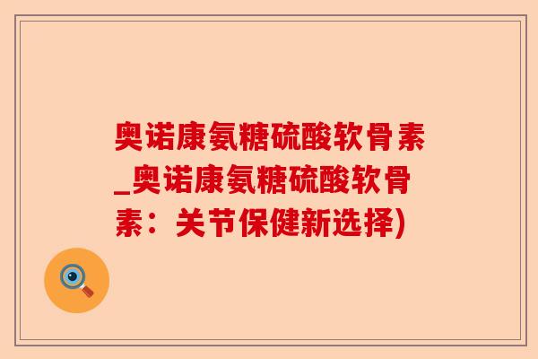 奥诺康氨糖硫酸软骨素_奥诺康氨糖硫酸软骨素：关节保健新选择)