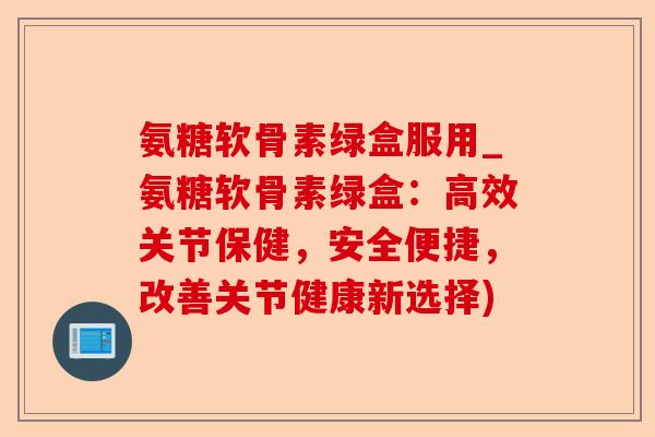 氨糖软骨素绿盒服用_氨糖软骨素绿盒：高效关节保健，安全便捷，改善关节健康新选择)