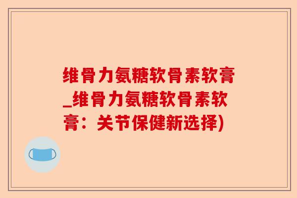 维骨力氨糖软骨素软膏_维骨力氨糖软骨素软膏：关节保健新选择)