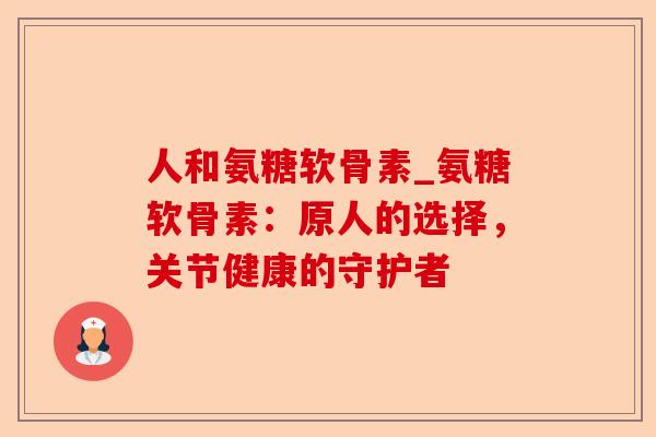 人和氨糖软骨素_氨糖软骨素：原人的选择，关节健康的守护者