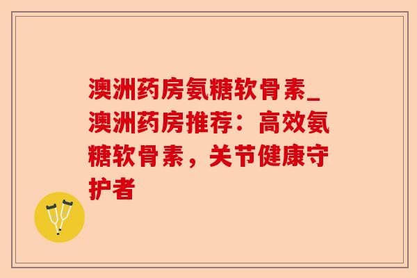 澳洲药房氨糖软骨素_澳洲药房推荐:高效氨糖软骨素,关节健康守护者 澳洲药房氨糖软骨素_澳洲药房推荐:高效氨糖软骨素,关节健康守护者