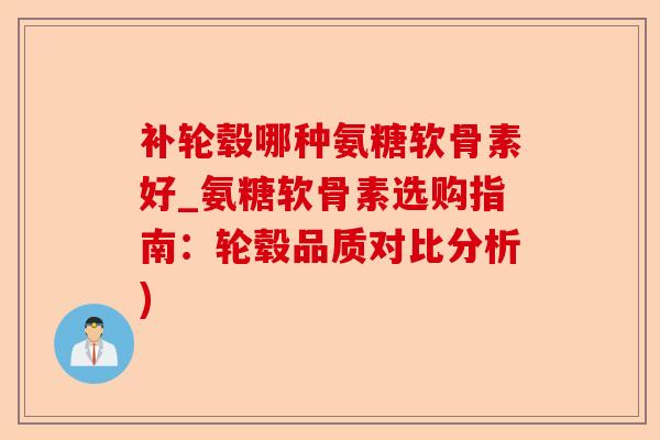 补轮毂哪种氨糖软骨素好_氨糖软骨素选购指南：轮毂品质对比分析)