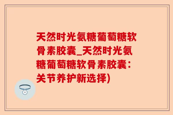 天然时光氨糖葡萄糖软骨素胶囊_天然时光氨糖葡萄糖软骨素胶囊：关节养护新选择)