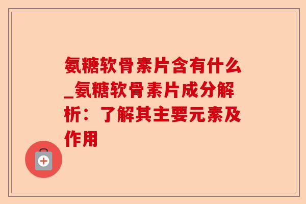 氨糖软骨素片含有什么_氨糖软骨素片成分解析：了解其主要元素及作用
