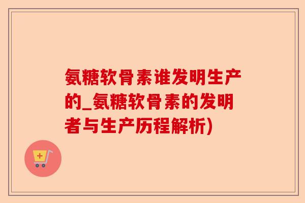 氨糖软骨素谁发明生产的_氨糖软骨素的发明者与生产历程解析)