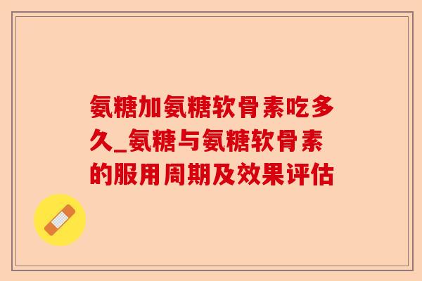氨糖加氨糖软骨素吃多久_氨糖与氨糖软骨素的服用周期及效果评估