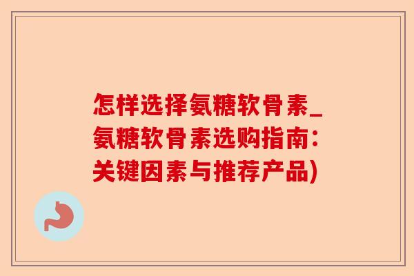 怎样选择氨糖软骨素_氨糖软骨素选购指南：关键因素与推荐产品)