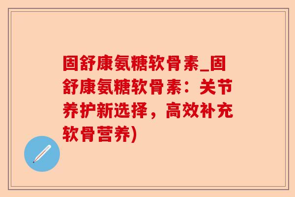 固舒康氨糖软骨素_固舒康氨糖软骨素:关节养护新选择,高效补充软骨营养) 固舒康氨糖软骨素_固舒康氨糖软骨素:关节养护新选择,高效补充软骨营养)