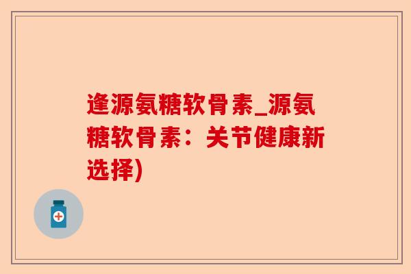 逢源氨糖软骨素_源氨糖软骨素：关节健康新选择)