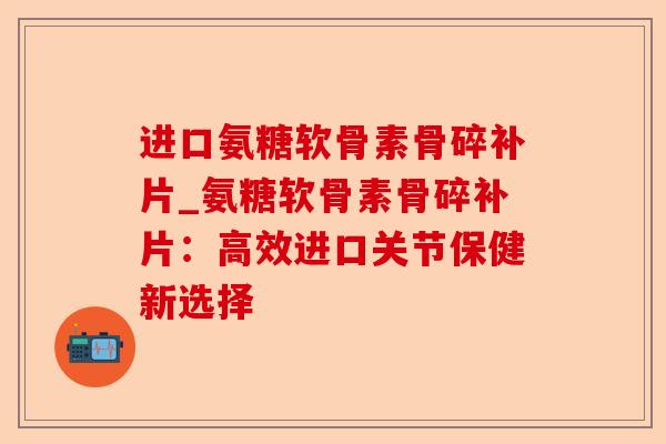 进口氨糖软骨素骨碎补片_氨糖软骨素骨碎补片：高效进口关节保健新选择