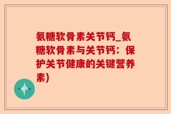 氨糖软骨素关节钙_氨糖软骨素与关节钙：保护关节健康的关键营养素)