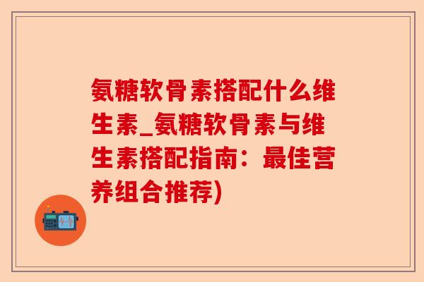 氨糖软骨素搭配什么维生素_氨糖软骨素与维生素搭配指南：最佳营养组合推荐)