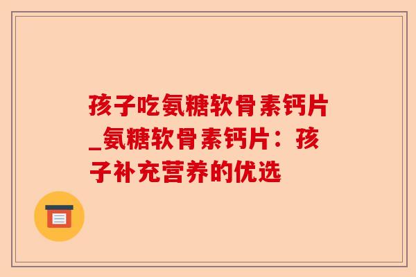 孩子吃氨糖软骨素钙片_氨糖软骨素钙片：孩子补充营养的优选