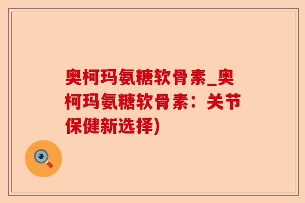 奥柯玛氨糖软骨素_奥柯玛氨糖软骨素:关节保健新选择) 奥柯玛氨糖软骨素_奥柯玛氨糖软骨素:关节保健新选择)