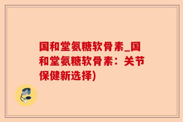 国和堂氨糖软骨素_国和堂氨糖软骨素：关节保健新选择)
