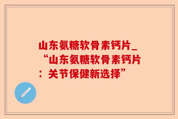 山东氨糖软骨素钙片_“山东氨糖软骨素钙片：关节保健新选择”