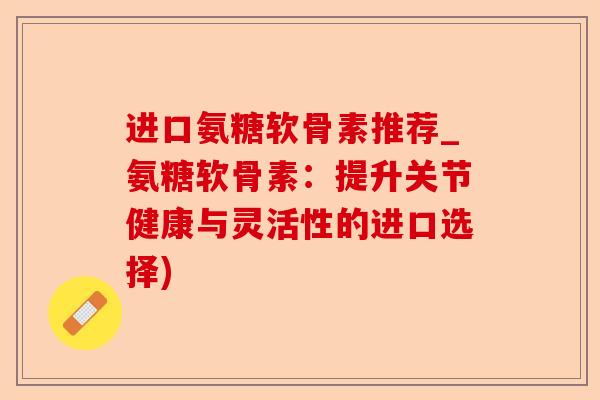 进口氨糖软骨素推荐_氨糖软骨素：提升关节健康与灵活性的进口选择)