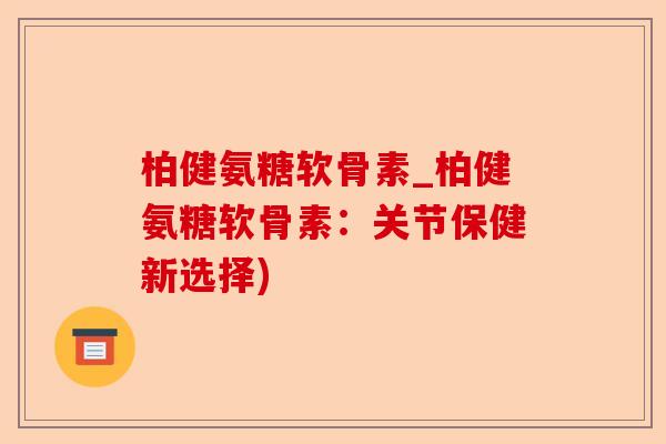 柏健氨糖软骨素_柏健氨糖软骨素：关节保健新选择)
