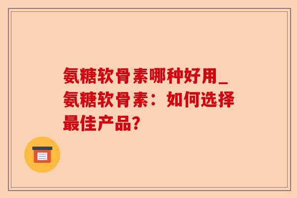 氨糖软骨素哪种好用_氨糖软骨素：如何选择最佳产品？