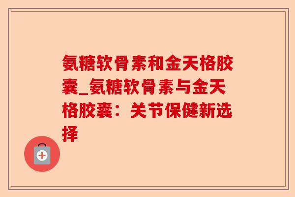 氨糖软骨素和金天格胶囊_氨糖软骨素与金天格胶囊：关节保健新选择