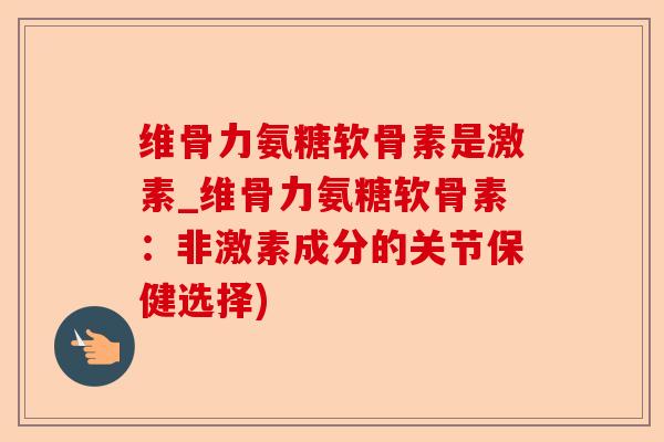 维骨力氨糖软骨素是激素_维骨力氨糖软骨素：非激素成分的关节保健选择)