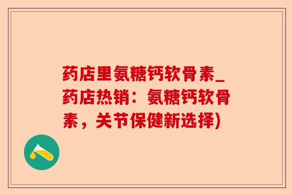 药店里氨糖钙软骨素_药店热销：氨糖钙软骨素，关节保健新选择)