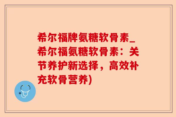 希尔福牌氨糖软骨素_希尔福氨糖软骨素：关节养护新选择，高效补充软骨营养)