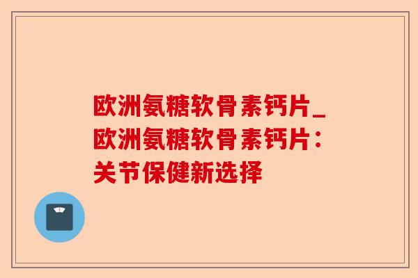 欧洲氨糖软骨素钙片_欧洲氨糖软骨素钙片：关节保健新选择