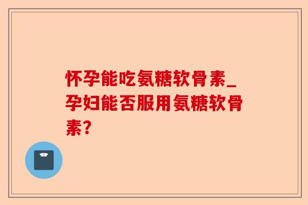 怀孕能吃氨糖软骨素_孕妇能否服用氨糖软骨素？