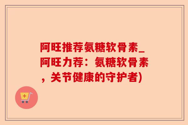 阿旺推荐氨糖软骨素_阿旺力荐:氨糖软骨素,关节健康的守护者) 阿旺推荐氨糖软骨素_阿旺力荐:氨糖软骨素,关节健康的守护者)