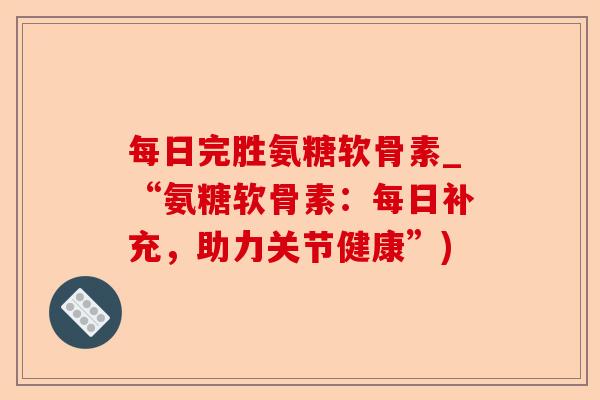 每日完胜氨糖软骨素_“氨糖软骨素：每日补充，助力关节健康”)