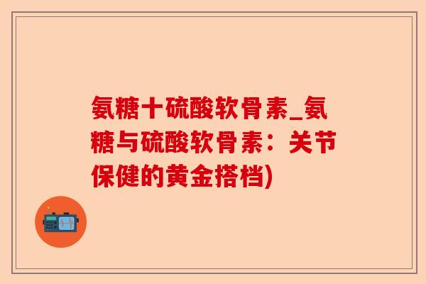 氨糖十硫酸软骨素_氨糖与硫酸软骨素：关节保健的黄金搭档)